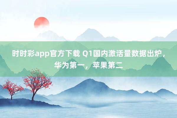 时时彩app官方下载 Q1国内激活量数据出炉，华为第一，苹果第二