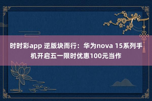 时时彩app 逆版块而行：华为nova 15系列手机开启五一限时优惠100元当作