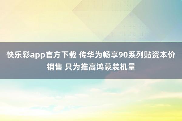 快乐彩app官方下载 传华为畅享90系列贴资本价销售 只为推高鸿蒙装机量