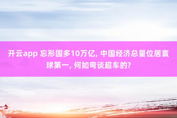 开云app 忘形国多10万亿, 中国经济总量位居寰球第一, 何如弯谈超车的?
