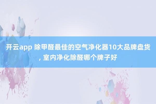 开云app 除甲醛最佳的空气净化器10大品牌盘货, 室内净化除醛哪个牌子好
