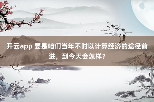 开云app 要是咱们当年不时以计算经济的途径前进，到今天会怎样？