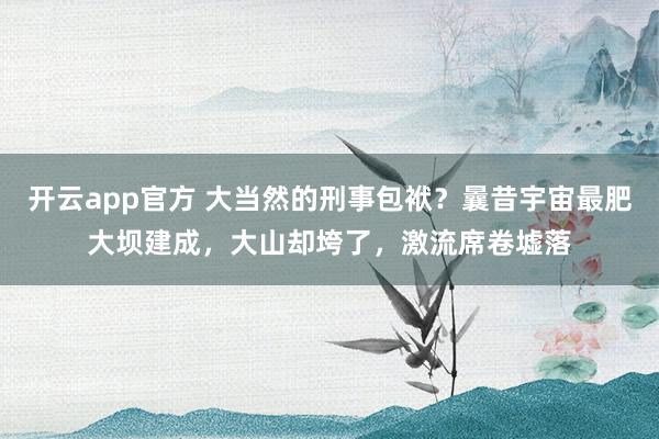 开云app官方 大当然的刑事包袱？曩昔宇宙最肥大坝建成，大山却垮了，激流席卷墟落
