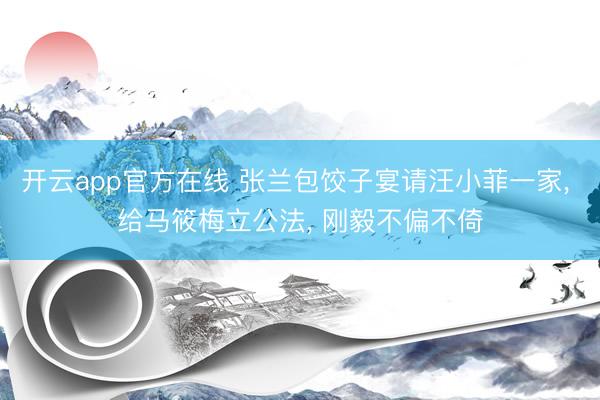 开云app官方在线 张兰包饺子宴请汪小菲一家, 给马筱梅立公法, 刚毅不偏不倚