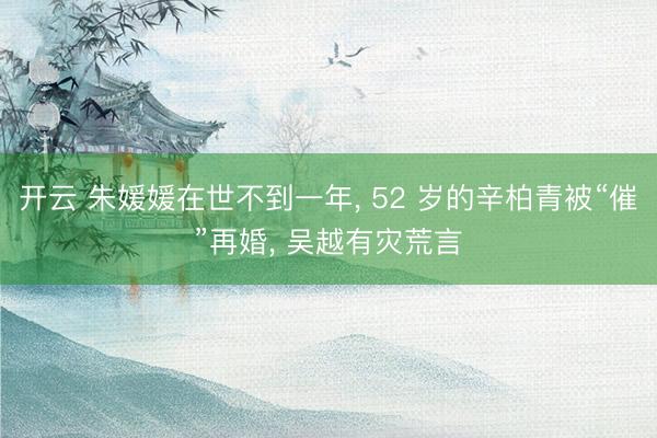 开云 朱媛媛在世不到一年, 52 岁的辛柏青被“催”再婚, 吴越有灾荒言