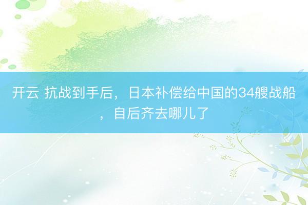 开云 抗战到手后，日本补偿给中国的34艘战船，自后齐去哪儿了