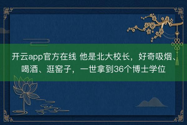 开云app官方在线 他是北大校长，好奇吸烟、喝酒、逛窑子，一世拿到36个博士学位