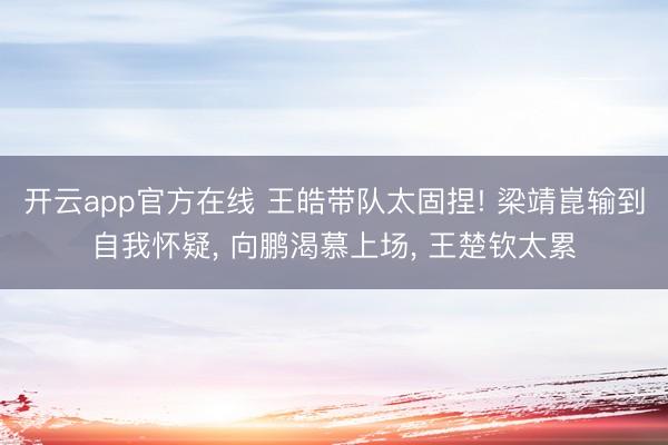 开云app官方在线 王皓带队太固捏! 梁靖崑输到自我怀疑， 向鹏渴慕上场， 王楚钦太累