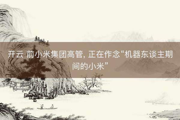 开云 前小米集团高管， 正在作念“机器东谈主期间的小米”