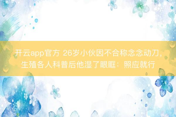 开云app官方 26岁小伙因不合称念念动刀，生殖各人科普后他湿了眼眶：照应就行