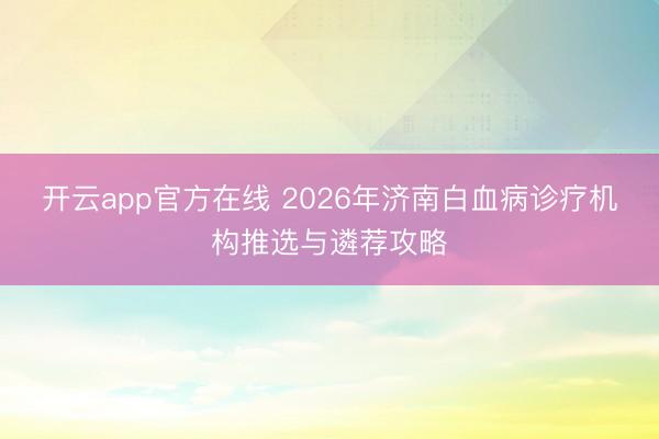 开云app官方在线 2026年济南白血病诊疗机构推选与遴荐攻略