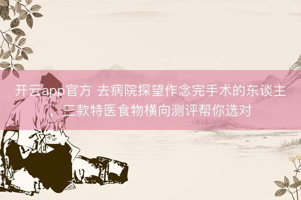 开云app官方 去病院探望作念完手术的东谈主，三款特医食物横向测评帮你选对